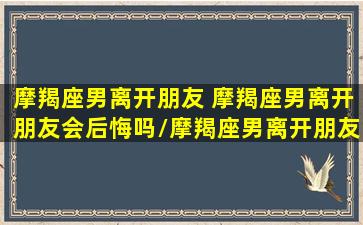 摩羯座男离开朋友 摩羯座男离开朋友会后悔吗/摩羯座男离开朋友 摩羯座男离开朋友会后悔吗-我的网站